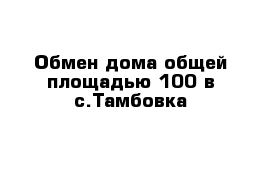 Обмен дома общей площадью 100 в с.Тамбовка